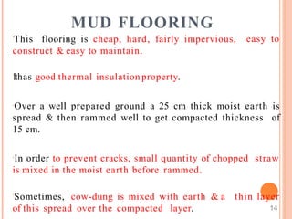 MUD FLOORING
This flooring is cheap, hard, fairly impervious,
construct & easy to maintain.
easy to
Ithas good thermal insulation property.
Over a well prepared ground a 25 cm thick moist earth is
spread & then rammed well to get compacted thickness of
15 cm.
In order to prevent cracks, small quantity of chopped straw
is mixed in the moist earth before rammed.
Sometimes, cow-dung is mixed with earth & a
of this spread over the compacted layer.
thin layer
14
 