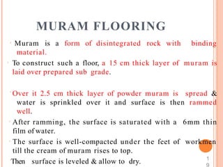 MURAM FLOORING
 Muram is a form of disintegrated rock with
material.
 To construct such a floor, a 15 cm thick layer of
laid over prepared sub grade.
binding
muram is
 Over it 2.5 cm thick layer of powder muram is spread &
water is sprinkled over it and surface is then rammed
well.
 After ramming, the surface is saturated with a
film of water.
 The surface is well-compacted under the feet of
till the cream of muram rises to top.
Then surface is leveled & allow to dry.
6mm thin
workmen
1
 