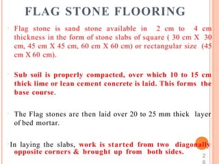 FLAG STONE FLOORING
 Flag stone is sand stone available in 2 cm to 4 cm
thickness in the form of stone slabs of square ( 30 cm X 30
cm, 45 cm X 45 cm, 60 cm X 60 cm) or rectangular size (45
cm X 60 cm).
 Sub soil is properly compacted, over which 10 to 15 cm
thick lime or lean cement concrete is laid. This forms the
base course.
 The Flag stones are then laid over 20 to 25 mm thick layer
of bed mortar.
 In laying the slabs, work is started from two diagonally
opposite corners & brought up from both sides. 2
 