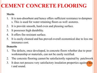 CEMENT CONCRETE FLOORING
Merits
1. It is non-absorbent and hence offers sufficient resistance to dampnes
s. This is used for water retaining floors as well asstores.
2. It is provide smooth, hard even and pleasing surface.
3. It possesses high durability.
4. It offers fire resistant surface.
5. It is easily cleaned and has proved overall economical due to less ma
intenance cost.
Demerits
1. The defects, once developed, in concrete floors whether due to poor
workmanship or materials, can not be easily rectified.
2. The concrete flooring cannot be satisfactorily repaired by patchwork
3. It does not possess very satisfactory insulation properties against hea
t and sound.
 