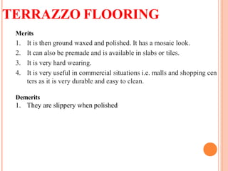 TERRAZZO FLOORING
Merits
1. It is then ground waxed and polished. It has a mosaic look.
2. It can also be premade and is available in slabs or tiles.
3. It is very hard wearing.
4. It is very useful in commercial situations i.e. malls and shopping cen
ters as it is very durable and easy to clean.
Demerits
1. They are slippery when polished
 