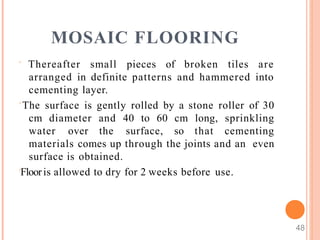 MOSAIC FLOORING
48
 Thereafter small pieces of broken tiles are
arranged in definite patterns and hammered into
cementing layer.
 The surface is gently rolled by a stone roller of 30
cm diameter and 40 to 60 cm long, sprinkling
water over the surface, so that cementing
materials comes up through the joints and an even
surface is obtained.
Flooris allowed to dry for 2 weeks before use.
 
