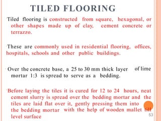 TILED FLOORING
Tiled flooring is constructed from square, hexagonal, or
other shapes made up of clay, cement concrete or
terrazzo.
These are commonly used in residential flooring,
hospitals, schools and other public buildings.
 Over the concrete base, a 25 to 30 mm thick layer
mortar 1:3 is spread to serve as a bedding.
offices,
of lime
Before laying the tiles it is cured for 12 to 24 hours, neat
cement slurry is spread over the bedding mortar and the
tiles are laid flat over it, gently pressing them into
the bedding mortar
level surface
with the help of wooden mallet till
53
 