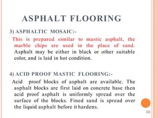 ASPHALT FLOORING
66
3) ASPHALTIC MOSAIC:-
 This is prepared similar to mastic asphalt, the
marble chips are used in the place of sand.
Asphalt may be either in black or other suitable
color, and is laid in hot condition.
4) ACID PROOF MASTIC FLOORING:-
 Acid proof blocks of asphalt are available. The
asphalt blocks are first laid on concrete base then
acid proof asphalt is uniformly spread over the
surface of the blocks. Fined sand is spread over
the liquid asphalt before it hardens.
 