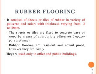 RUBBER FLOORING
 It consists of sheets or tiles of rubber in variety of
patterns and colors with thickness varying from 3
to 10mm.
 The sheets or tiles are fixed to concrete base or
wood by means of appropriate adhesives ( epoxy-
polyurethane).
 Rubber flooring are resilient and sound proof,
however they are costly.
Theyare used only in office and public buildings.
7
 