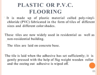PLASTIC OR P.V.C.
FLOORING
85
 It is made up of plastic material called poly-vinyl-
chloride (PVC) fabricated in the form of tiles of different
sizes and different color shades.
These tiles are now widely used in residential as
non-residential building.

The tiles are laid on concrete base.
well as
The tile is laid when the adhesive has set sufficiently; it is
gently pressed with the help of 5kg weight wooden roller
and the oozing out adhesive is wiped off.
 