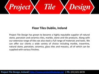 Floor Tiles Dublin, Ireland Project Tile Design has grown to become a highly reputable supplier of natural stone, porcelain and ceramics tiles, marble, stone and tile products. Along with our extensive range of tiles we also stock a full range of materials and tools. We can offer our clients a wide variety of choice including marble, travertine, natural stone, porcelain, ceramics, glass tiles and mosaics, all of which can be supplied with various finishes. Project Tile Design, Ireland| http://www.projecttiledesign.ie/| Ph: (01) 821 8478 