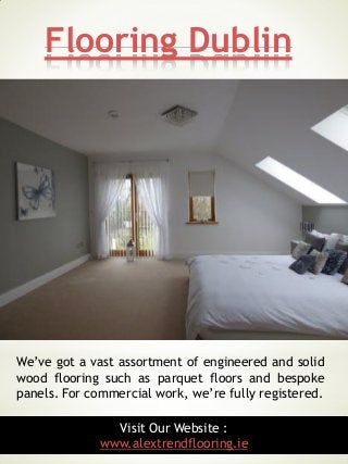 Flooring Dublin
3
We’ve got a vast assortment of engineered and solid
wood flooring such as parquet floors and bespoke
panels. For commercial work, we’re fully registered.
Visit Our Website :
www.alextrendflooring.ie
 