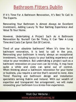Bathroom Fitters Dublin
5
If It’s Time For A Bathroom Renovation, It’s Best To Call In
The Experts.
Renovating Your Bathroom Is Almost Always An Excellent
Investment, Adding Luxury To Your Bathing Experience And
Value To Your Home.
However, Undertaking A Project Such As A Bathroom
Renovation By Yourself Can Be Tricky, It Can Take A Long
Time And Costs Can Spiral Out Of Control.
Tired of your obsolete bathroom? When it’s time for a
bathroom renovation, it is best to call in the pros.
Renovating your bathroom is nearly always an exceptional
investment, including luxury to your bathing experience and
value to your residence. But undertaking a project such as a
bathroom renovation on your own can be tricky, it may have
quite a while and costs can spiral out of control.
When thinking about a bathroom renovation for your home
or business, you require a service that’s second to none. Alex
Trend Flooring are bathroom design and installation
specialists serving Dublin and Ireland. With our wealth of
expertise and transparent fee arrangement, we will make
renovating your bathroom to a stress-free experience.
Visit Our Website :
www.alextrendflooring.ie
 