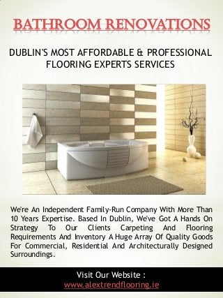 Bathroom Renovations
6Visit Our Website :
www.alextrendflooring.ie
We're An Independent Family-Run Company With More Than
10 Years Expertise. Based In Dublin, We've Got A Hands On
Strategy To Our Clients Carpeting And Flooring
Requirements And Inventory A Huge Array Of Quality Goods
For Commercial, Residential And Architecturally Designed
Surroundings.
DUBLIN'S MOST AFFORDABLE & PROFESSIONAL
FLOORING EXPERTS SERVICES
 