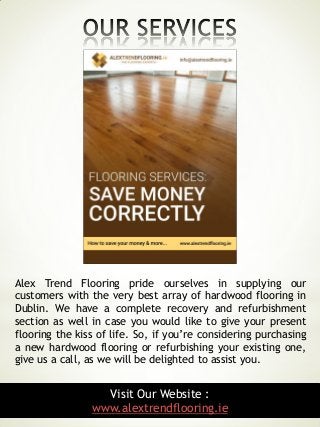 8
Alex Trend Flooring pride ourselves in supplying our
customers with the very best array of hardwood flooring in
Dublin. We have a complete recovery and refurbishment
section as well in case you would like to give your present
flooring the kiss of life. So, if you’re considering purchasing
a new hardwood flooring or refurbishing your existing one,
give us a call, as we will be delighted to assist you.
Visit Our Website :
www.alextrendflooring.ie
 