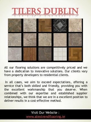 Tilers Dublin
9
All our flooring solutions are competitively priced and we
have a dedication to innovative solutions. Our clients vary
from property developers to residential clients.
In all cases, we aim to exceed expectations, offering a
service that’s both skilled and friendly, providing you with
the excellent workmanship that you deserve. When
combined with our expertise and established supplier
relationships, we think that we are in a excellent position to
deliver results in a cost-effective method.
Visit Our Website :
www.alextrendflooring.ie
 
