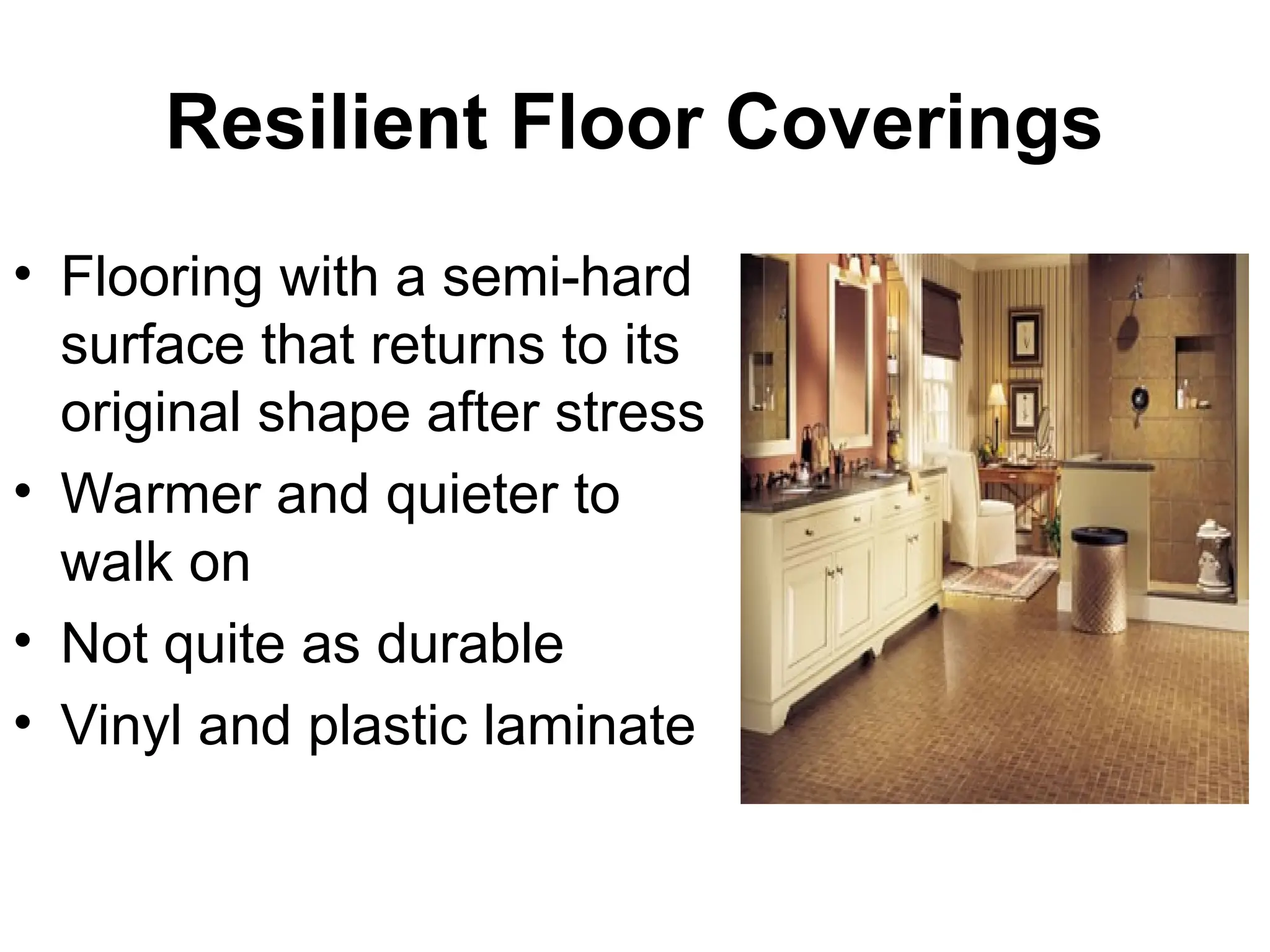 Resilient Floor Coverings
• Flooring with a semi-hard
surface that returns to its
original shape after stress
• Warmer and quieter to
walk on
• Not quite as durable
• Vinyl and plastic laminate
 