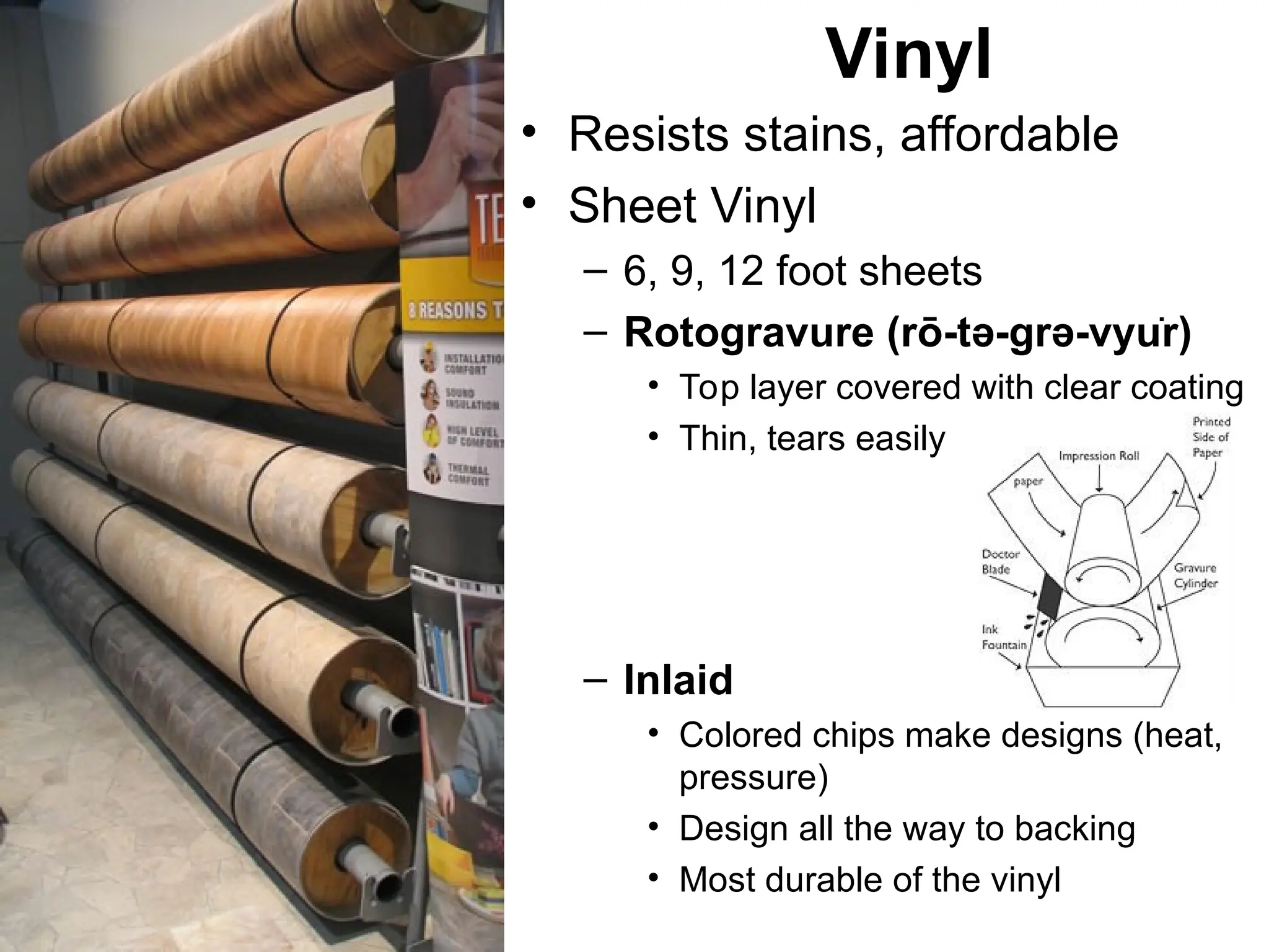 • Resists stains, affordable
• Sheet Vinyl
– 6, 9, 12 foot sheets
– Rotogravure (rō-tə-grə-vyu̇r)
• Top layer covered with clear coating
• Thin, tears easily
– Inlaid
• Colored chips make designs (heat,
pressure)
• Design all the way to backing
• Most durable of the vinyl
Vinyl
 