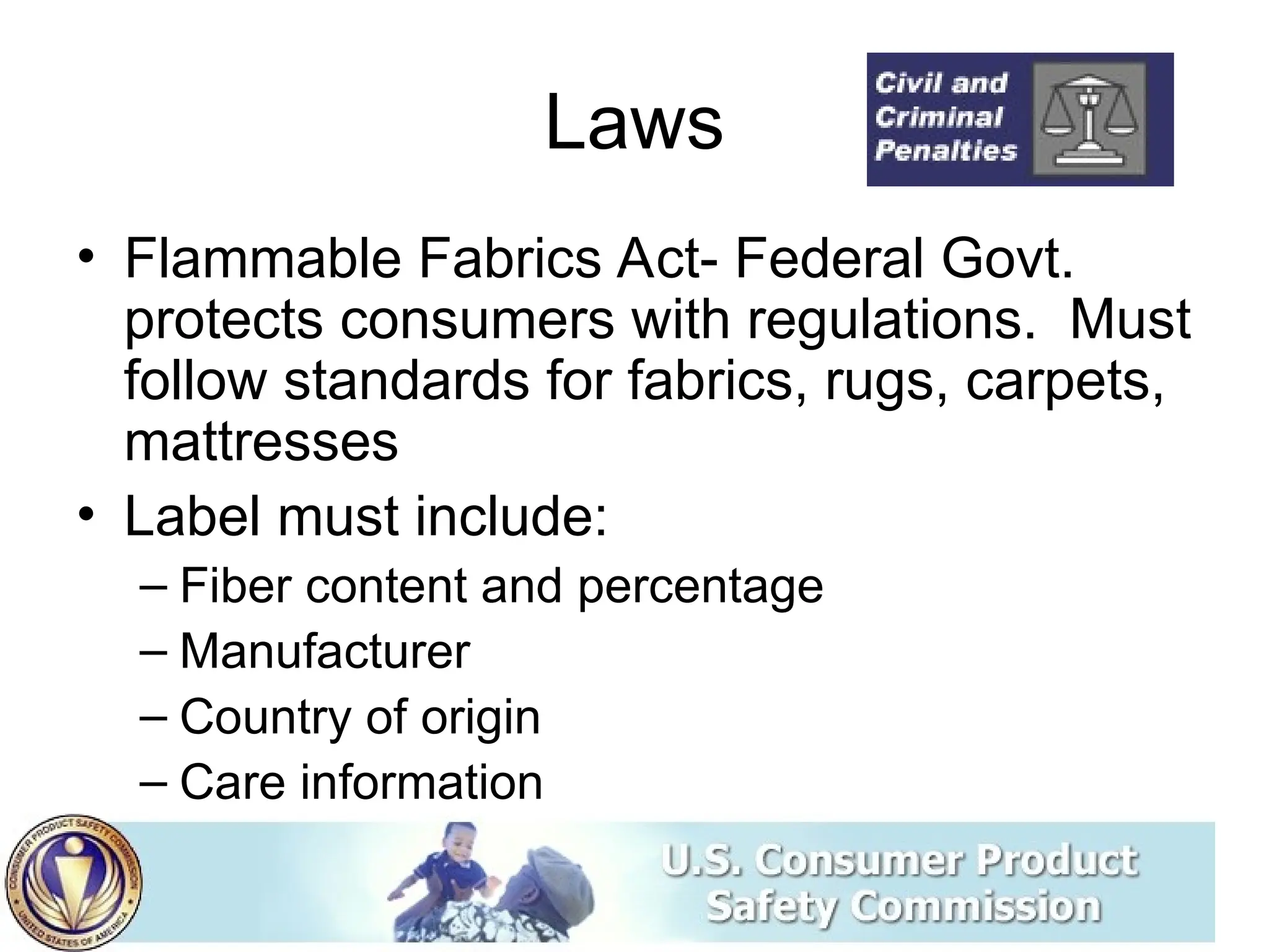 Laws
• Flammable Fabrics Act- Federal Govt.
protects consumers with regulations. Must
follow standards for fabrics, rugs, carpets,
mattresses
• Label must include:
– Fiber content and percentage
– Manufacturer
– Country of origin
– Care information
 