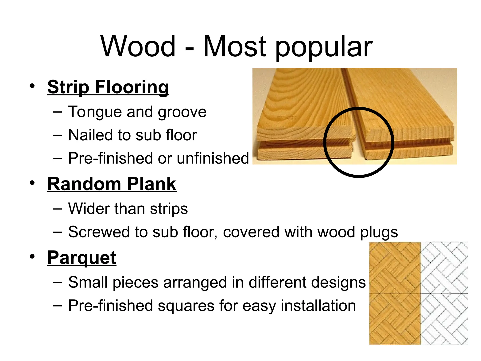 Wood - Most popular
• Strip Flooring
– Tongue and groove
– Nailed to sub floor
– Pre-finished or unfinished
• Random Plank
– Wider than strips
– Screwed to sub floor, covered with wood plugs
• Parquet
– Small pieces arranged in different designs
– Pre-finished squares for easy installation
 