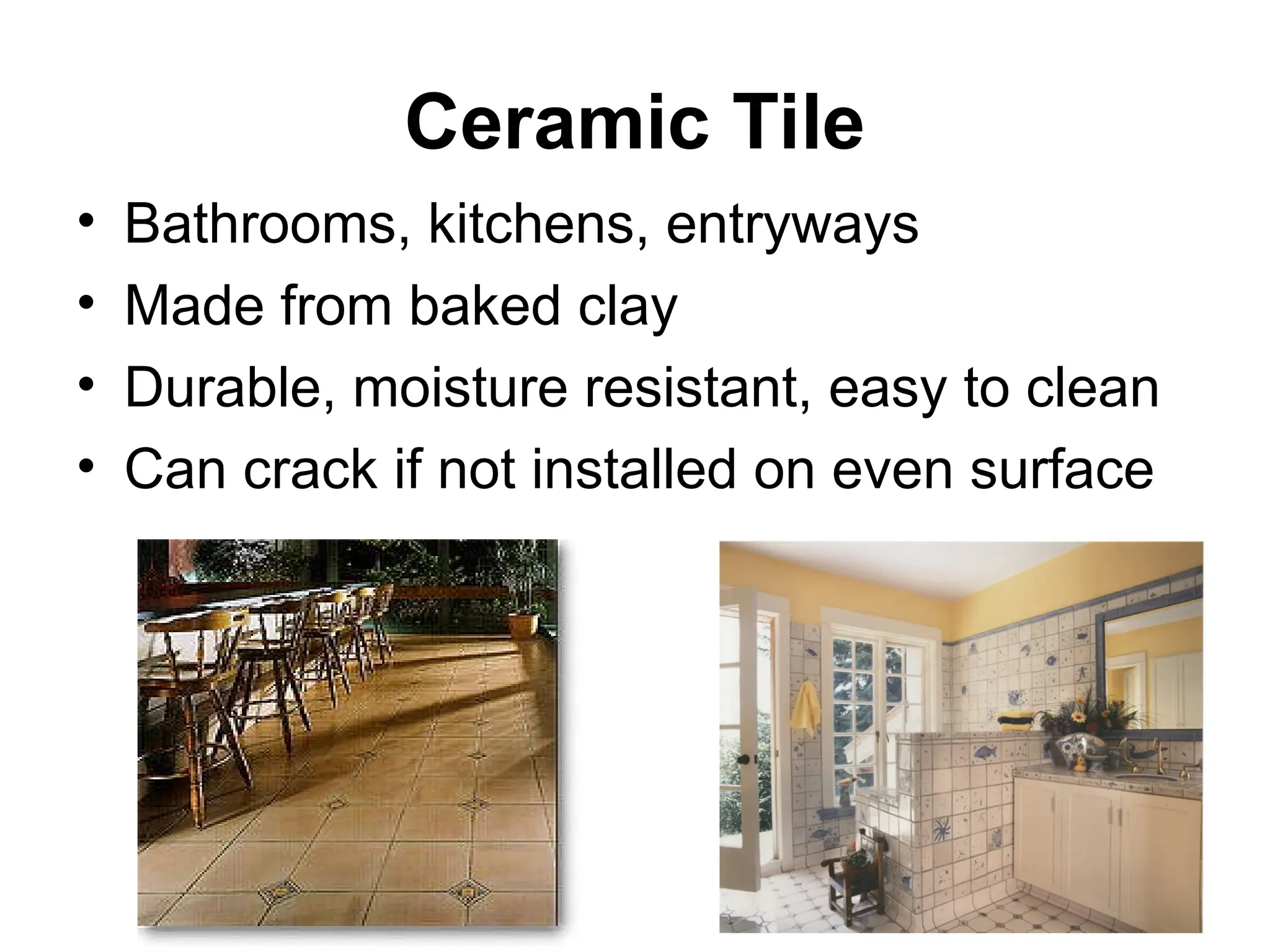 Ceramic Tile
• Bathrooms, kitchens, entryways
• Made from baked clay
• Durable, moisture resistant, easy to clean
• Can crack if not installed on even surface
 
