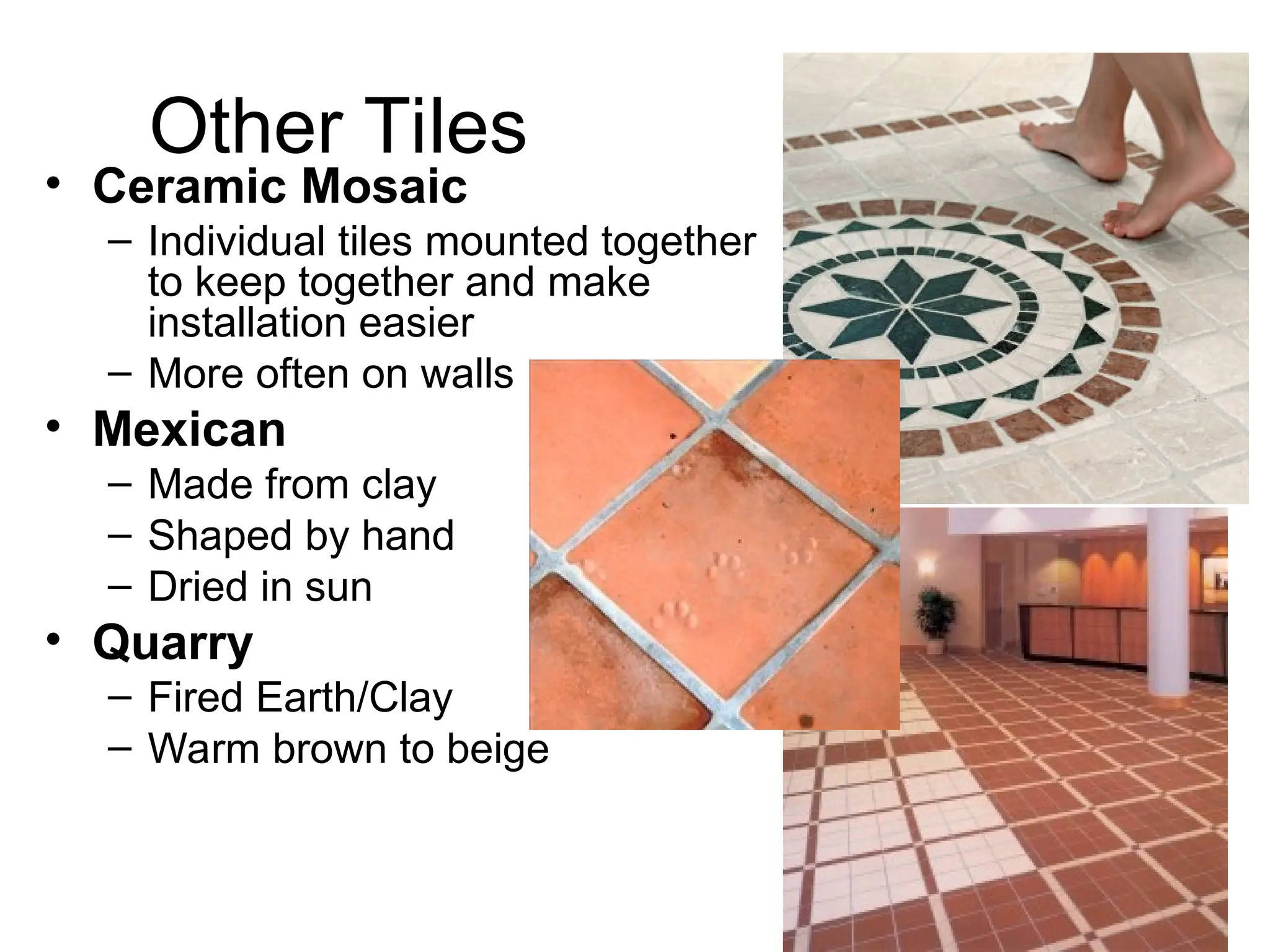Other Tiles
• Ceramic Mosaic
– Individual tiles mounted together
to keep together and make
installation easier
– More often on walls
• Mexican
– Made from clay
– Shaped by hand
– Dried in sun
• Quarry
– Fired Earth/Clay
– Warm brown to beige
 