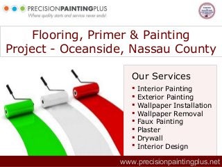 Flooring, Primer & Painting
Project - Oceanside, Nassau County
Our Services
www.precisionpaintingplus.net
 Interior Painting
 Exterior Painting
 Wallpaper Installation
 Wallpaper Removal
 Faux Painting
 Plaster
 Drywall
 Interior Design
 