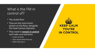 What is the FM in
control of?
• The studio floor
• They are the most senior
person on the floor, alongside
the head Camera Operator.
• They need to remain in control
and make sure everyone
• Listens to them
• Does exactly what they say
• When they say it
 