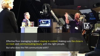 Effective floor managing is about staying in control, making sure the show is
on track and communicatingclearly with the right people.
But who does the FM communicate with?
 