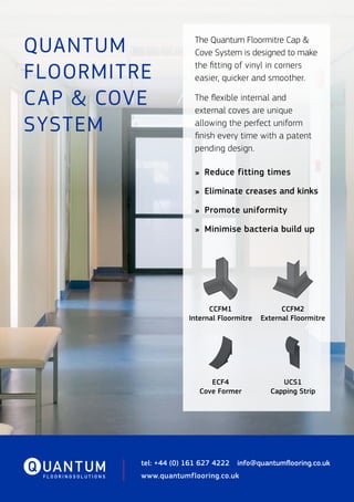 QUANTUM
FLOORMITRE
CAP & COVE
SYSTEM
tel: +44 (0) 161 627 4222  info@quantumflooring.co.uk
www.quantumflooring.co.uk
The Quantum Floormitre Cap &
Cove System is designed to make
the fitting of vinyl in corners
easier, quicker and smoother.
The flexible internal and
external coves are unique
allowing the perfect uniform
finish every time with a patent
pending design.
»	 Reduce fitting times
»	 Eliminate creases and kinks
»	 Promote uniformity
»	 Minimise bacteria build up
35
35
40
4
CCFM1
Internal Floormitre
CCFM2
External Floormitre
ECF4
Cove Former
UCS1
Capping Strip
 