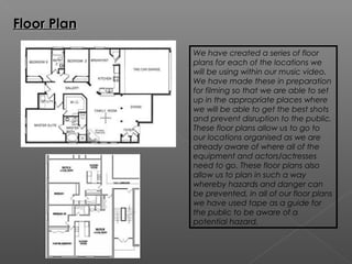 Floor Plan

             We have created a series of floor
             plans for each of the locations we
             will be using within our music video.
             We have made these in preparation
             for filming so that we are able to set
             up in the appropriate places where
             we will be able to get the best shots
             and prevent disruption to the public.
             These floor plans allow us to go to
             our locations organised as we are
             already aware of where all of the
             equipment and actors/actresses
             need to go. These floor plans also
             allow us to plan in such a way
             whereby hazards and danger can
             be prevented, in all of our floor plans
             we have used tape as a guide for
             the public to be aware of a
             potential hazard.
 
