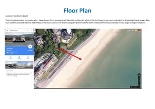 Floor Plan
Location:Sandbanksbeach
Thisis mylocation and the reasonwhyI have chosenthisisbecause itwill be quiet andderelictwhichisthe feel Iwantinmymusicvideoasit is all aboutgirlsand power.Also,
I can use the sandand waterto add effectstomymusicvideo.Iwill alsobe usingthe promenade forsome sectionsof mymusicvideotoshowa slightchange inlocation.
 