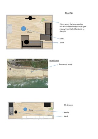 Floor Plan
Thisis where the camerawill go
and will filmfromthisscene maybe
movingfromthe lefthandside to
the right
Emma
Jacob
Beach scene
Emma and Jacob
My Kitchen
Emma
Jacob
 