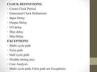 CLOCK DEFINITIONS:
• Create Clock Period.
• Generated Clock Definitions
• Input Delay
• Output Delay
• I/O delay
• Max delay
• Min Delay
EXCEPTIONS
• Multi cycle path
• False path
• Half cycle path
• Disable timing arcs
• Case Analysis
• Multi cycle path, False path are Exceptions.
 