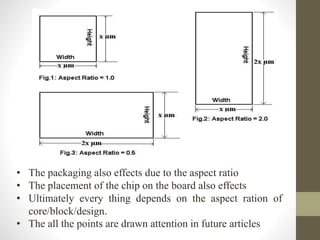 • The packaging also effects due to the aspect ratio
• The placement of the chip on the board also effects
• Ultimately every thing depends on the aspect ration of
core/block/design.
• The all the points are drawn attention in future articles
 