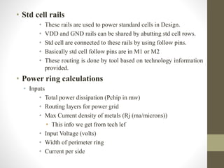 • Std cell rails
• These rails are used to power standard cells in Design.
• VDD and GND rails can be shared by abutting std cell rows.
• Std cell are connected to these rails by using follow pins.
• Basically std cell follow pins are in M1 or M2
• These routing is done by tool based on technology information
provided.
• Power ring calculations
• Inputs
• Total power dissipation (Pchip in mw)
• Routing layers for power grid
• Max Current density of metals (Rj (ma/microns))
• This info we get from tech lef
• Input Voltage (volts)
• Width of perimeter ring
• Current per side
 