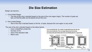 Design can become -
1. Core limited Design
– The size of the chip is decided based on the size of the core region (logic). The number of pads are
less, so that the pads can be placed around the core.
2. Pad Limited Design
– Size of the chip is decided based on the No. of pads, because the core region is very small.
The size of the die is decided based on the below factors
– Core Limited/Pad Limited Die
– Number of IO’s
– Area of the standard cells
– Macro area
Die Size Estimation
13
 