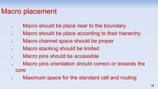 18
Macro placement
➢ Macro should be place near to the boundary.
➢ Macro should be place according to their hierarchy
➢ Macro channel space should be proper
➢ Macro stacking should be limited
➢ Macro pins should be accessible
➢ Macro pins orientation should correct or towards the
core
➢ Maximum space for the standard cell and routing
 