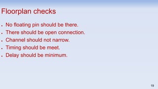 19
Floorplan checks
● No floating pin should be there.
● There should be open connection.
● Channel should not narrow.
● Timing should be meet.
● Delay should be minimum.
 