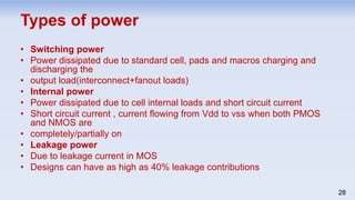 • Switching power
• Power dissipated due to standard cell, pads and macros charging and
discharging the
• output load(interconnect+fanout loads)
• Internal power
• Power dissipated due to cell internal loads and short circuit current
• Short circuit current , current flowing from Vdd to vss when both PMOS
and NMOS are
• completely/partially on
• Leakage power
• Due to leakage current in MOS
• Designs can have as high as 40% leakage contributions
28
Types of power
 