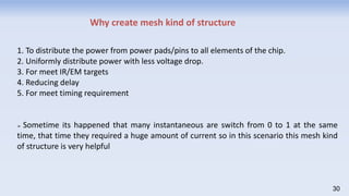 1. To distribute the power from power pads/pins to all elements of the chip.
2. Uniformly distribute power with less voltage drop.
3. For meet IR/EM targets
4. Reducing delay
5. For meet timing requirement
➢ Sometime its happened that many instantaneous are switch from 0 to 1 at the same
time, that time they required a huge amount of current so in this scenario this mesh kind
of structure is very helpful
Why create mesh kind of structure
30
 