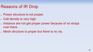 37
Reasons of IR Drop
● Power structure is not proper.
● Cell density is very high.
● Instance are not get proper power because of no straps
over there
● Mesh structure is proper but there is no via.
 