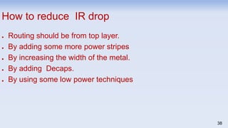 38
How to reduce IR drop
● Routing should be from top layer.
● By adding some more power stripes
● By increasing the width of the metal.
● By adding Decaps.
● By using some low power techniques
 