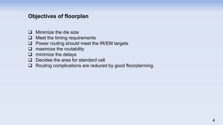 Objectives of floorplan
 Minimize the die size
 Meet the timing requirements
 Power routing should meet the IR/EM targets
 maximize the routability
 minimize the delays
 Decides the area for standard cell
 Routing complications are reduced by good floorplanning.
4
 
