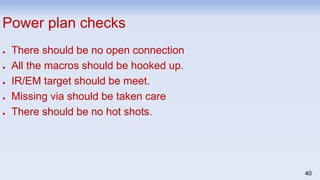 40
Power plan checks
● There should be no open connection
● All the macros should be hooked up.
● IR/EM target should be meet.
● Missing via should be taken care
● There should be no hot shots.
 
