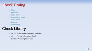 9
Check Timing
 Skew
 Multipath
 False path
 Input/Output delay
 Clock period
 Latency
 Uncertainity
Check Library
 Lib - -> Timing/power/Operating condition
 Lef -- >Physical information of cell
 It will check missing library also
 