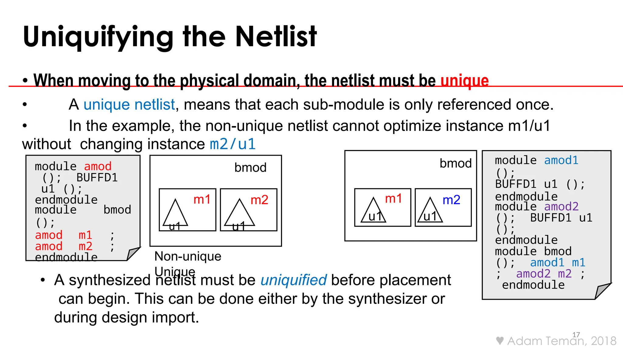 Uniquifying the Netlist
17
• When moving to the physical domain, the netlist must be unique
• A unique netlist, means that each sub-module is only referenced once.
• In the example, the non-unique netlist cannot optimize instance m1/u1
without changing instance m2/u1
• A synthesized netlist must be uniquified before placement
can begin. This can be done either by the synthesizer or
during design import.
module amod
(); BUFFD1
u1 ();
endmodule
module bmod
();
amod m1 ;
amod m2 ;
endmodule
bmod
m2
m1
u1 u1
module amod1
();
BUFFD1 u1 ();
endmodule
module amod2
(); BUFFD1 u1
();
endmodule
module bmod
(); amod1 m1
; amod2 m2 ;
endmodule
Non-unique
Unique
bmod
m2
m1
u1 u1
 Adam Teman, 2018
 