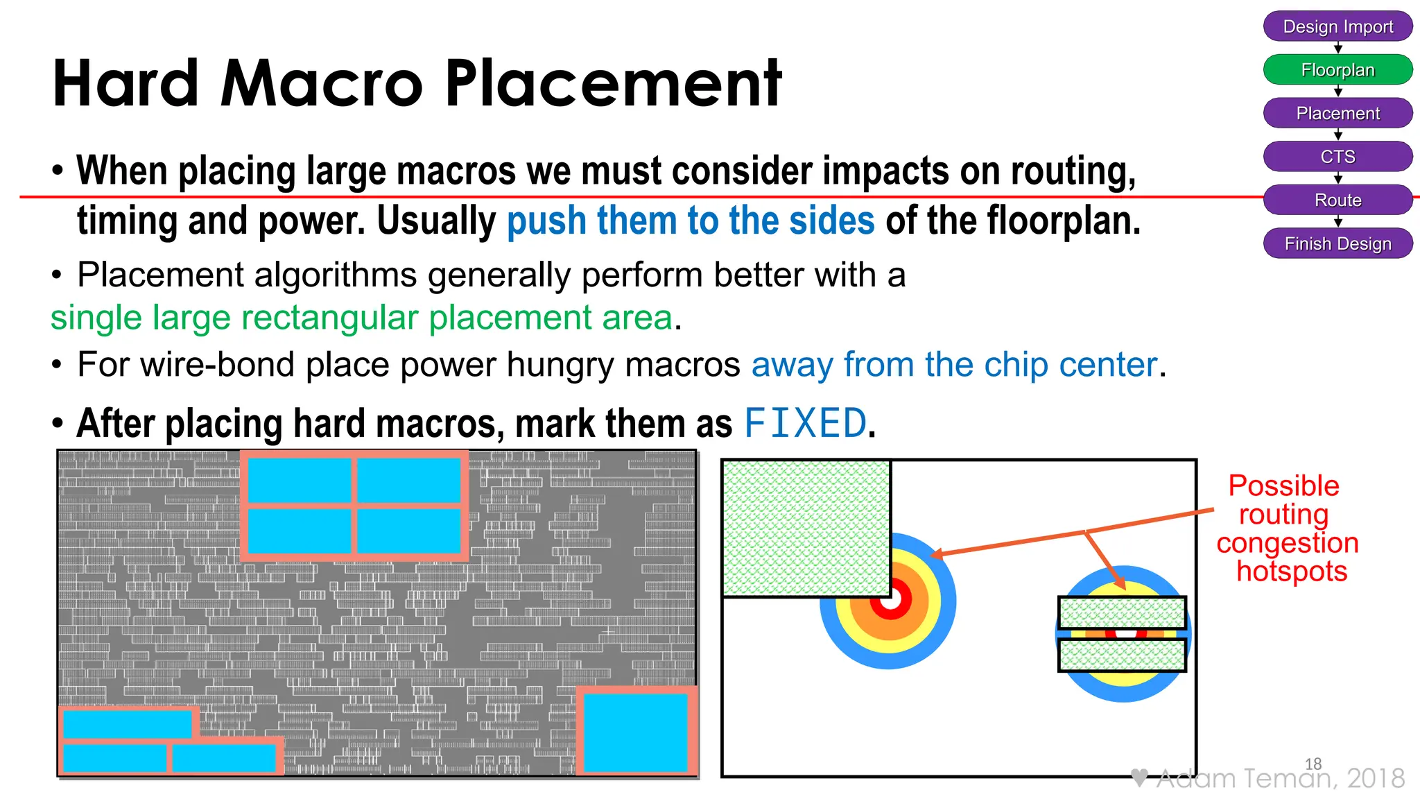 Hard Macro Placement
18
• When placing large macros we must consider impacts on routing,
timing and power. Usually push them to the sides of the floorplan.
• Placement algorithms generally perform better with a
single large rectangular placement area.
• For wire-bond place power hungry macros away from the chip center.
• After placing hard macros, mark them as FIXED.
Possible
routing
congestion
hotspots
Design Import
Floorplan
Placement
CTS
Route
Finish Design
 Adam Teman, 2018
 
