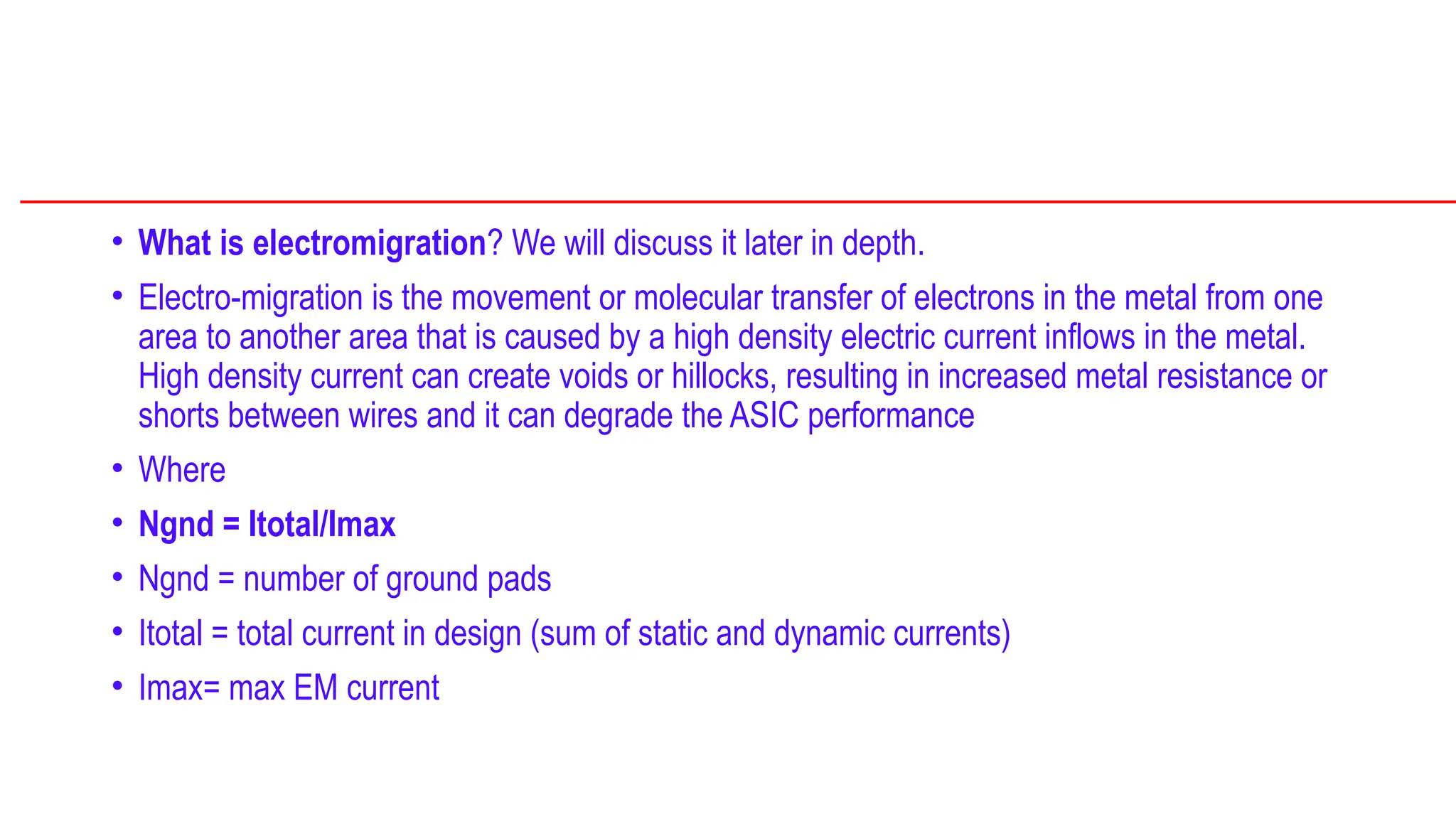 • What is electromigration? We will discuss it later in depth.
• Electro-migration is the movement or molecular transfer of electrons in the metal from one
area to another area that is caused by a high density electric current inflows in the metal.
High density current can create voids or hillocks, resulting in increased metal resistance or
shorts between wires and it can degrade the ASIC performance
• Where
• Ngnd = Itotal/Imax
• Ngnd = number of ground pads
• Itotal = total current in design (sum of static and dynamic currents)
• Imax= max EM current
 
