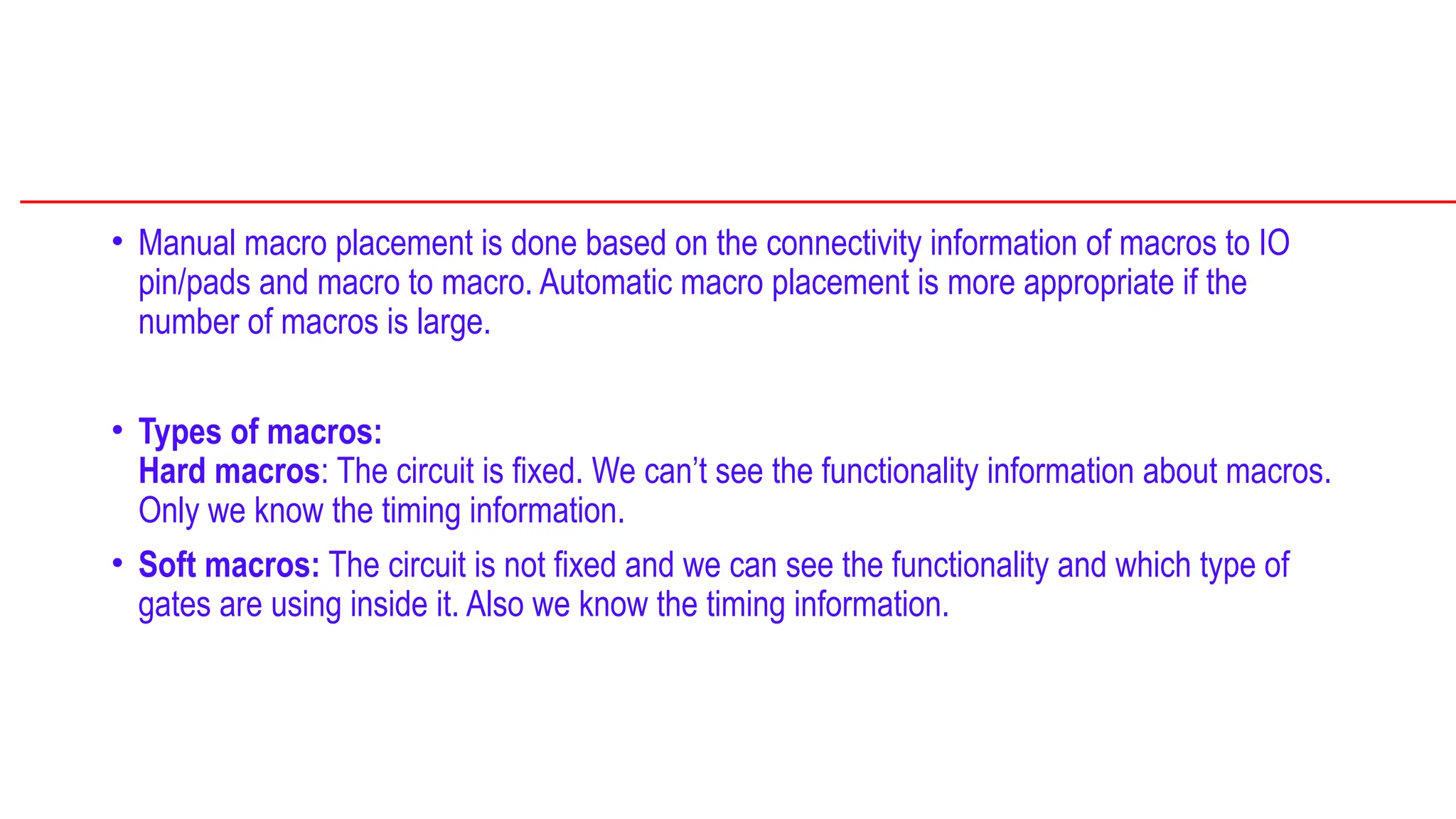 • Manual macro placement is done based on the connectivity information of macros to IO
pin/pads and macro to macro. Automatic macro placement is more appropriate if the
number of macros is large.
• Types of macros:
Hard macros: The circuit is fixed. We can’t see the functionality information about macros.
Only we know the timing information.
• Soft macros: The circuit is not fixed and we can see the functionality and which type of
gates are using inside it. Also we know the timing information.
 
