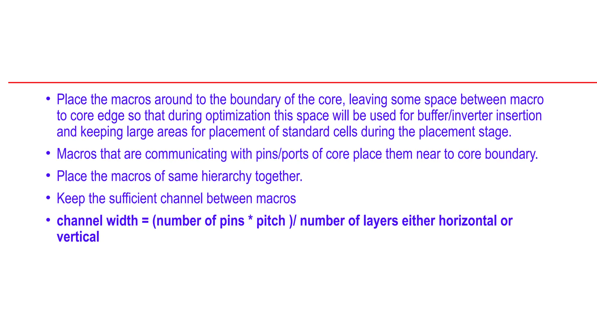 • Place the macros around to the boundary of the core, leaving some space between macro
to core edge so that during optimization this space will be used for buffer/inverter insertion
and keeping large areas for placement of standard cells during the placement stage.
• Macros that are communicating with pins/ports of core place them near to core boundary.
• Place the macros of same hierarchy together.
• Keep the sufficient channel between macros
• channel width = (number of pins * pitch )/ number of layers either horizontal or
vertical
 