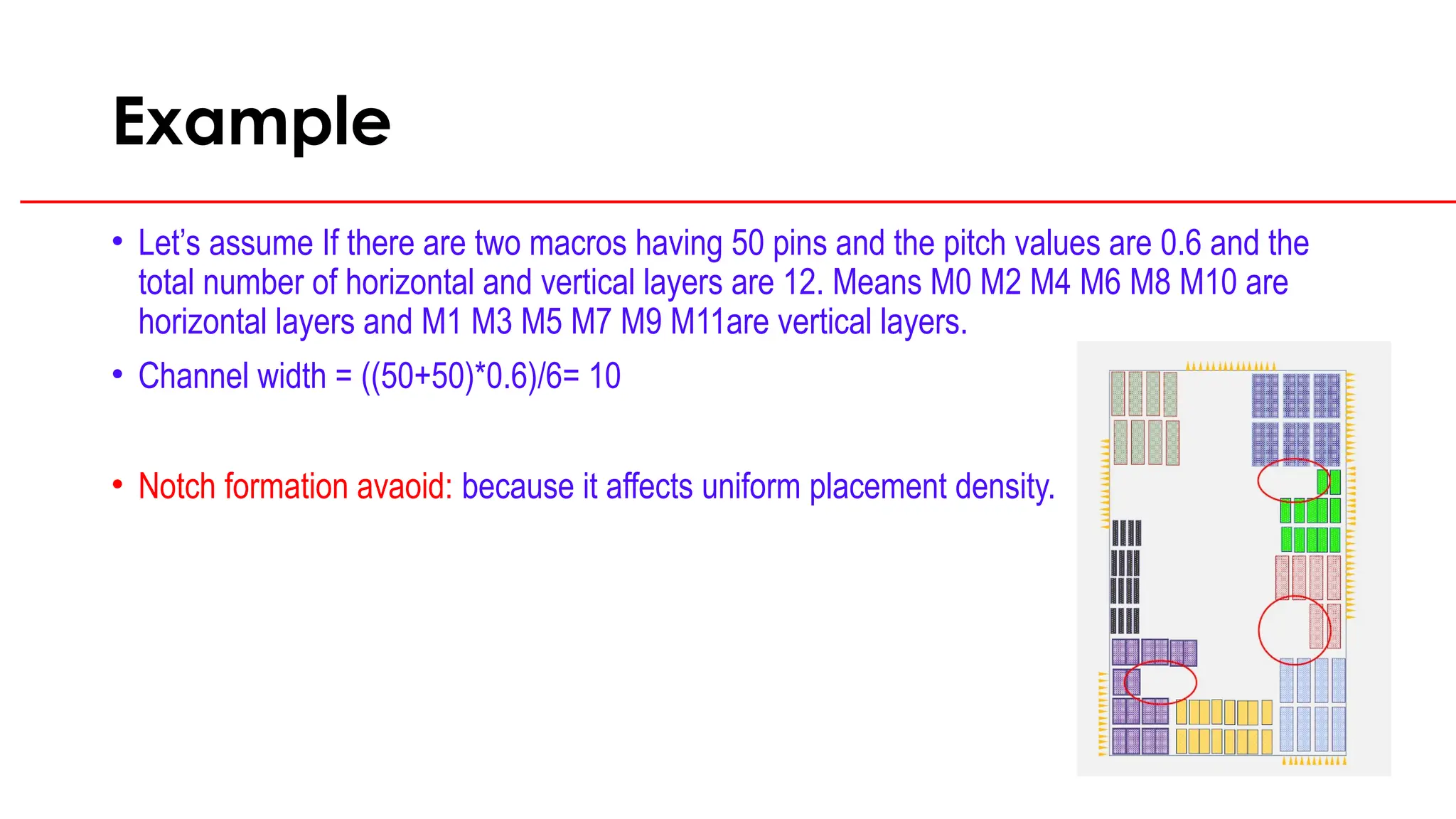 Example
• Let’s assume If there are two macros having 50 pins and the pitch values are 0.6 and the
total number of horizontal and vertical layers are 12. Means M0 M2 M4 M6 M8 M10 are
horizontal layers and M1 M3 M5 M7 M9 M11are vertical layers.
• Channel width = ((50+50)*0.6)/6= 10
• Notch formation avaoid: because it affects uniform placement density.
 