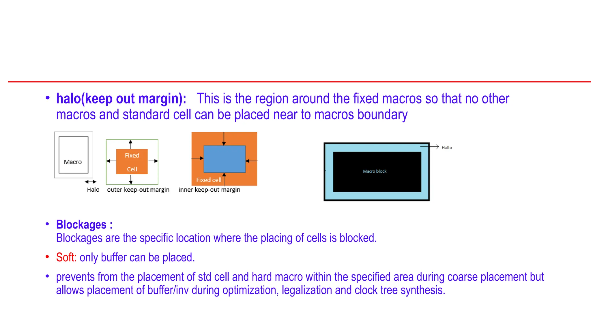 • halo(keep out margin): This is the region around the fixed macros so that no other
macros and standard cell can be placed near to macros boundary
• Blockages :
Blockages are the specific location where the placing of cells is blocked.
• Soft: only buffer can be placed.
• prevents from the placement of std cell and hard macro within the specified area during coarse placement but
allows placement of buffer/inv during optimization, legalization and clock tree synthesis.
 