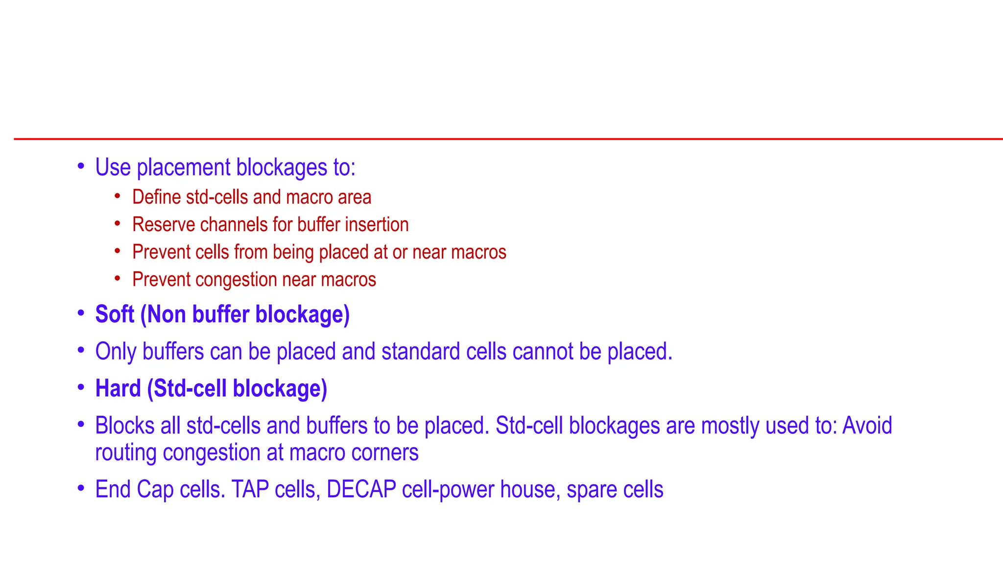 • Use placement blockages to:
• Define std-cells and macro area
• Reserve channels for buffer insertion
• Prevent cells from being placed at or near macros
• Prevent congestion near macros
• Soft (Non buffer blockage)
• Only buffers can be placed and standard cells cannot be placed.
• Hard (Std-cell blockage)
• Blocks all std-cells and buffers to be placed. Std-cell blockages are mostly used to: Avoid
routing congestion at macro corners
• End Cap cells. TAP cells, DECAP cell-power house, spare cells
 